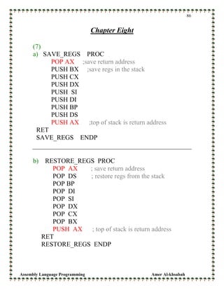 Assembly Language Programming Amer Al-khsabah
86
Chapter Eight
(7)
a) SAVE_REGS PROC
POP AX ;save return address
PUSH BX ;save regs in the stack
PUSH CX
PUSH DX
PUSH SI
PUSH DI
PUSH BP
PUSH DS
PUSH AX ;top of stack is return address
RET
SAVE_REGS ENDP
b) RESTORE_REGS PROC
POP AX ; save return address
POP DS ; restore regs from the stack
POP BP
POP DI
POP SI
POP DX
POP CX
POP BX
PUSH AX ; top of stack is return address
RET
RESTORE_REGS ENDP
 