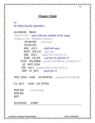 Assembly Language Programming Amer Al-khsabah
88
Chapter Eight
b)
by following the algorithm:
RANDOM PROC
;input in AX : start with any number in the range
;output in AX (Random number)
PUSH BX ;save regs
PUSH DX
SHL AX,1 ; shift left once
MOV DX,AX ;get copy
SHL DX,1 ;make bit-14 be bit-15
XOR AX,DX ;xor bit-14 with bit-15
TEST DX,8000h ;result of XOR bit-14 with bit-15
JZ NOT_ONE
OR AX,1 ;replace bit-0 with result (1)
JMP CL_B15 ;clear bit-15
NOT_ONE: AND AX,0FFFEH ;replace bit-0 with (0)
CL_B15: AND AX,7FFFH
POP DX ;restore regs
POP BX
RET
RANDOM ENDP
 