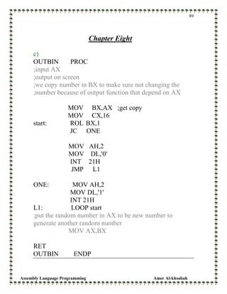 Assembly Language Programming Amer Al-khsabah
89
Chapter Eight
c)
OUTBIN PROC
;input AX
;output on screen
;we copy number in BX to make sure not changing the
;number because of output function that depend on AX
MOV BX,AX ;get copy
MOV CX,16
start: ROL BX,1
JC ONE
MOV AH,2
MOV DL,'0'
INT 21H
JMP L1
ONE: MOV AH,2
MOV DL,'1'
INT 21H
L1: LOOP start
;put the random number in AX to be new number to
generate another random number
MOV AX,BX
RET
OUTBIN ENDP
 