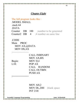 Assembly Language Programming Amer Al-khsabah
90
Chapter Eight
The full program looks like :
.MODEL SMALL
.stack 64
.DATA
Counter DB 100 ;number to be generated
Counter2 DB 4 ;4 number on same line
.CODE
Main PROC
MOV AX,@DATA
MOV DS,AX
;-------------------
CALL INBINARY
MOV AX,BX
Begin: MOV D,4
L10: POP AX
CALL RANDOM
CALL OUTBIN
PUSH AX
;-------------------
MOV AH,2
MOV DL,20H ;blank space
INT 21H
 