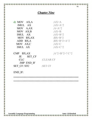 Assembly Language Programming Amer Al-khsabah
96
Chapter Nine
d) MOV AX,A ;AX=A
IMUL AX ;AX=A^2
MOV A,AX ;A=A^2
MOV AX,B ;AX=B
IMUL AX ;AX=B^2
MOV BX,AX ;BX=B^2
ADD BX,A ;BX=B^2+A^2
MOV AX,C ;AX=C
IMUL AX ;AX=C^2
CMP BX,AX ;A^2+B^2=? C^2
JE SET_CF
CLC ;CLEAR CF
JMP END_IF
SET_CF: STC ;SET CF
END_IF:
 