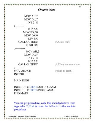 Assembly Language Programming Amer Al-khsabah
99
Chapter Nine
MOV AH,2
MOV DL,':'
INT 21H
;----------
POP AX
MOV BX,60
MOV DX,0
DIV BX
CALL OUTDEC ;AX has mins
PUSH DX
;-----------
MOV AH,2
MOV DL,':'
INT 21H
POP AX
CALL OUTDEC ;AX has sec remainder
;----------
MOV AH,4CH ;return to DOS
INT 21H
MAIN ENDP
INCLUDE C:TESTOUTDEC.ASM
INCLUDE C:TESTINDEC.ASM
END MAIN
You can get procedures code that included above from
Appendix C ,Test :is name for folder in c: that contain
procedures
 