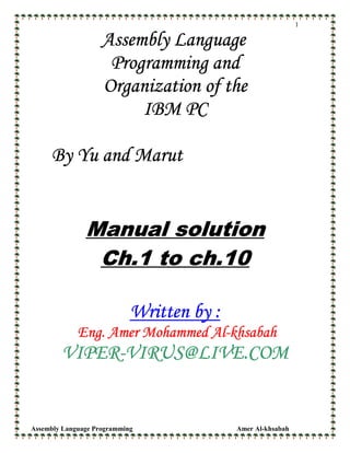Assembly Language Programming Amer Al-khsabah
1
Assembly LanguageAssembly LanguageAssembly LanguageAssembly Language
Programming andProgramming andProgramming andProgramming and
Organization of theOrganization of theOrganization of theOrganization of the
IBM PCIBM PCIBM PCIBM PC
By Yu and MarutBy Yu and MarutBy Yu and MarutBy Yu and Marut
Manual solutionManual solutionManual solutionManual solution
Ch.1 to ch.10Ch.1 to ch.10Ch.1 to ch.10Ch.1 to ch.10
Written by :Written by :Written by :Written by :
Eng. Amer Mohammed AlEng. Amer Mohammed AlEng. Amer Mohammed AlEng. Amer Mohammed Al----khsabahkhsabahkhsabahkhsabah
VIPERVIPERVIPERVIPER----VIRUS@LIVE.COMVIRUS@LIVE.COMVIRUS@LIVE.COMVIRUS@LIVE.COM
 