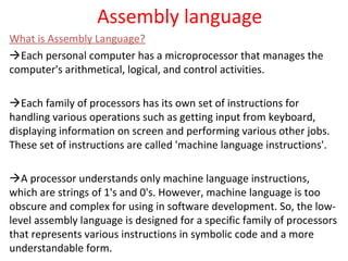 Assembly language
What is Assembly Language?
Each personal computer has a microprocessor that manages the
computer's arithmetical, logical, and control activities.
Each family of processors has its own set of instructions for
handling various operations such as getting input from keyboard,
displaying information on screen and performing various other jobs.
These set of instructions are called 'machine language instructions'.
A processor understands only machine language instructions,
which are strings of 1's and 0's. However, machine language is too
obscure and complex for using in software development. So, the low-
level assembly language is designed for a specific family of processors
that represents various instructions in symbolic code and a more
understandable form.
 