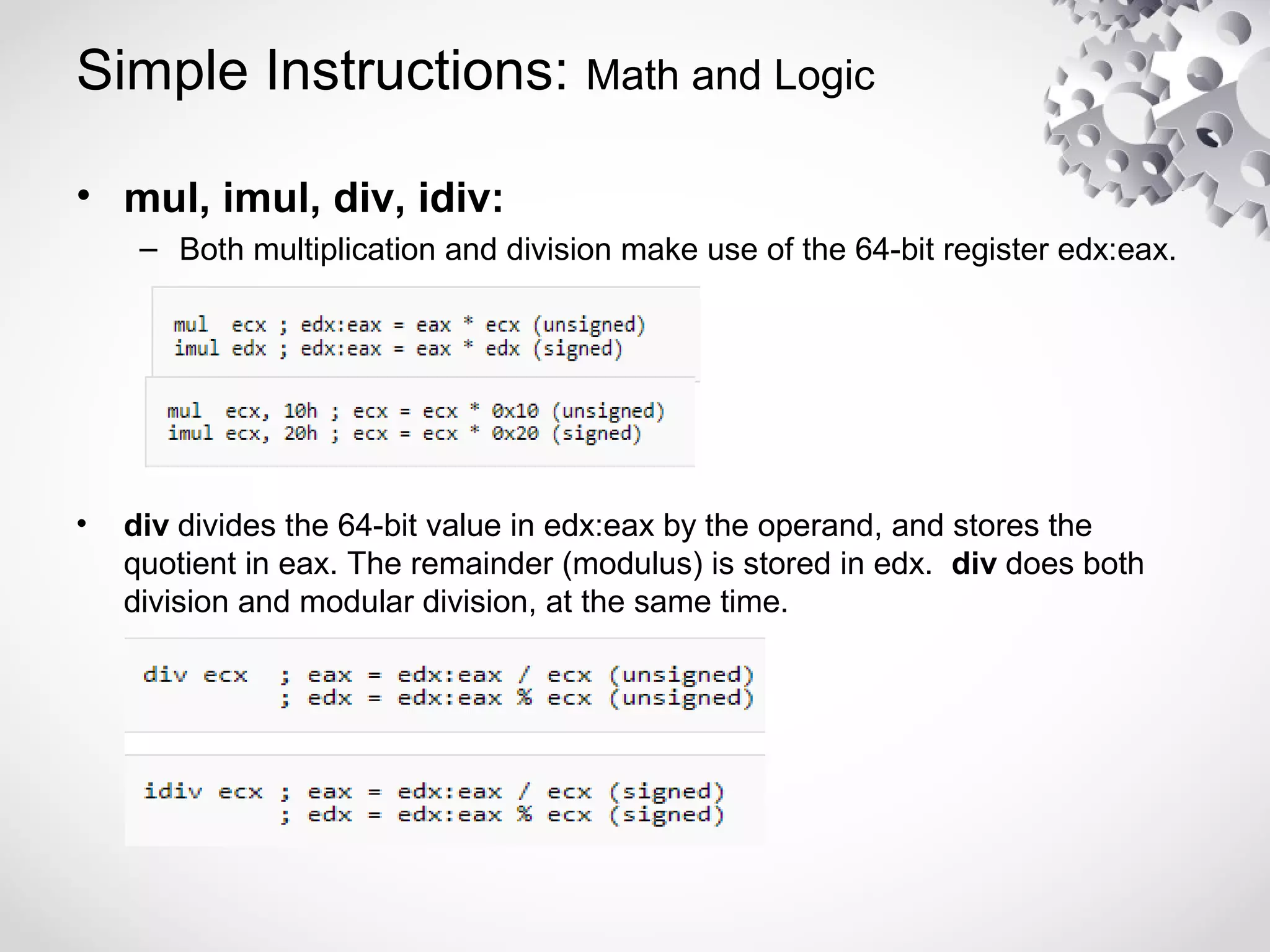 Simple Instructions: Math and Logic
• mul, imul, div, idiv:
– Both multiplication and division make use of the 64-bit register edx:eax.
• div divides the 64-bit value in edx:eax by the operand, and stores the
quotient in eax. The remainder (modulus) is stored in edx. div does both
division and modular division, at the same time.
 