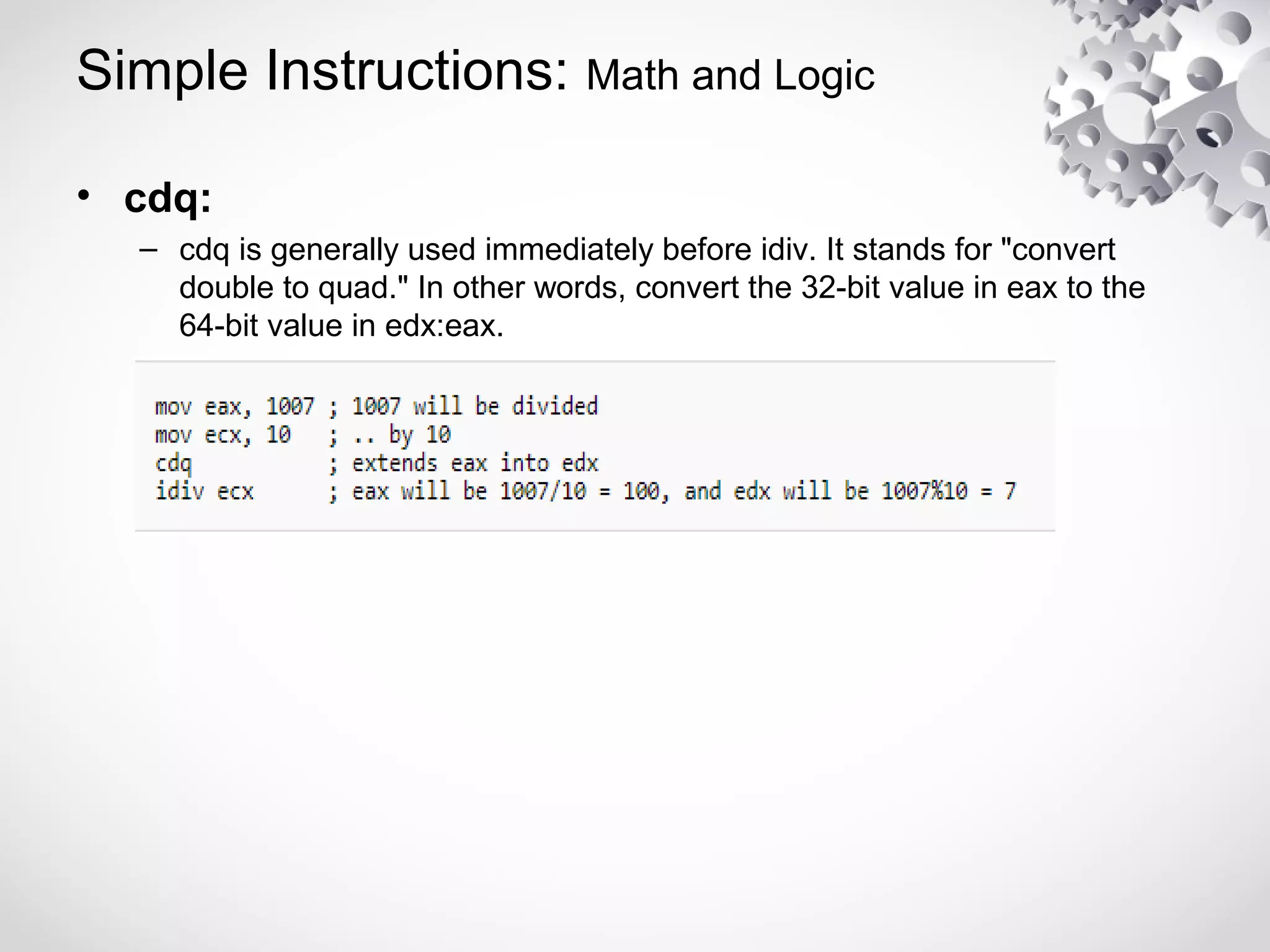 Simple Instructions: Math and Logic
• cdq:
– cdq is generally used immediately before idiv. It stands for "convert
double to quad." In other words, convert the 32-bit value in eax to the
64-bit value in edx:eax.
 