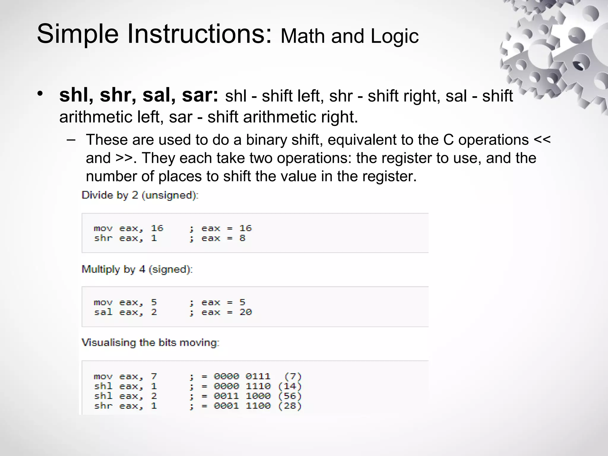Simple Instructions: Math and Logic
• shl, shr, sal, sar: shl - shift left, shr - shift right, sal - shift
arithmetic left, sar - shift arithmetic right.
– These are used to do a binary shift, equivalent to the C operations <<
and >>. They each take two operations: the register to use, and the
number of places to shift the value in the register.
 