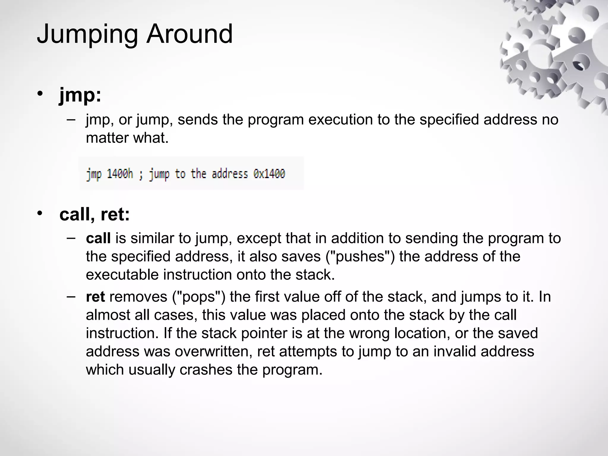 Jumping Around
• jmp:
– jmp, or jump, sends the program execution to the specified address no
matter what.
• call, ret:
– call is similar to jump, except that in addition to sending the program to
the specified address, it also saves ("pushes") the address of the
executable instruction onto the stack.
– ret removes ("pops") the first value off of the stack, and jumps to it. In
almost all cases, this value was placed onto the stack by the call
instruction. If the stack pointer is at the wrong location, or the saved
address was overwritten, ret attempts to jump to an invalid address
which usually crashes the program.
 