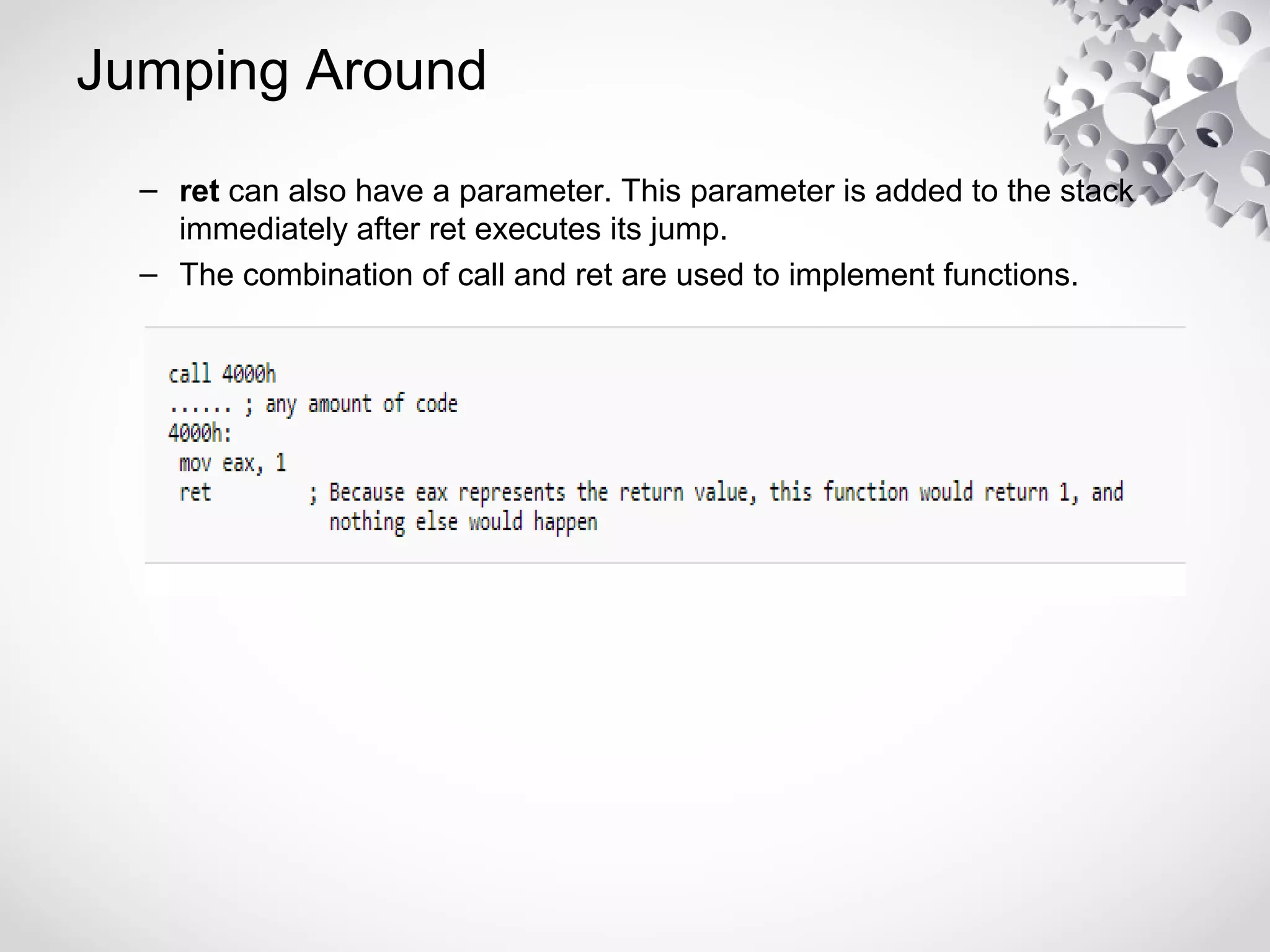 Jumping Around
– ret can also have a parameter. This parameter is added to the stack
immediately after ret executes its jump.
– The combination of call and ret are used to implement functions.
 