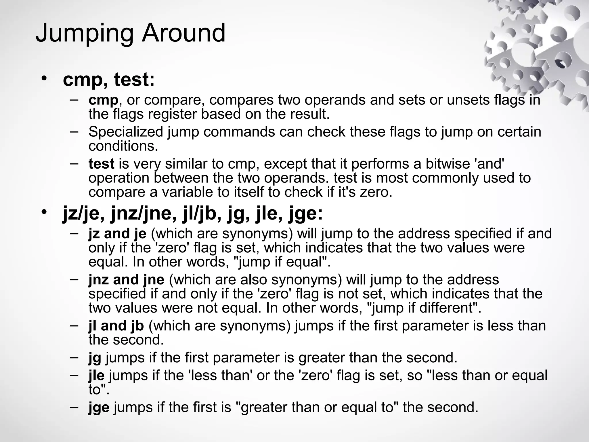 Jumping Around
• cmp, test:
– cmp, or compare, compares two operands and sets or unsets flags in
the flags register based on the result.
– Specialized jump commands can check these flags to jump on certain
conditions.
– test is very similar to cmp, except that it performs a bitwise 'and'
operation between the two operands. test is most commonly used to
compare a variable to itself to check if it's zero.
• jz/je, jnz/jne, jl/jb, jg, jle, jge:
– jz and je (which are synonyms) will jump to the address specified if and
only if the 'zero' flag is set, which indicates that the two values were
equal. In other words, "jump if equal".
– jnz and jne (which are also synonyms) will jump to the address
specified if and only if the 'zero' flag is not set, which indicates that the
two values were not equal. In other words, "jump if different".
– jl and jb (which are synonyms) jumps if the first parameter is less than
the second.
– jg jumps if the first parameter is greater than the second.
– jle jumps if the 'less than' or the 'zero' flag is set, so "less than or equal
to".
– jge jumps if the first is "greater than or equal to" the second.
 