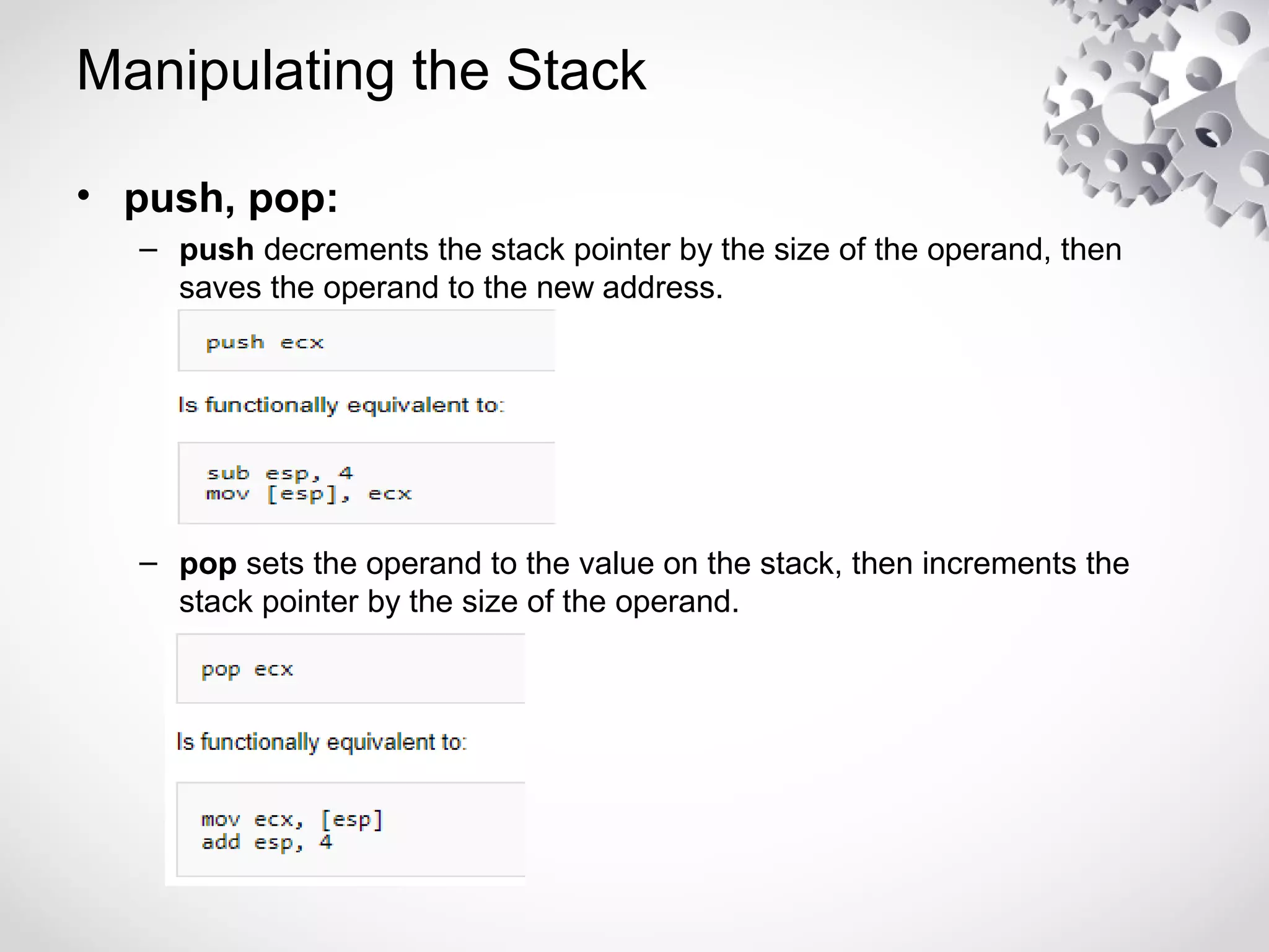 Manipulating the Stack
• push, pop:
– push decrements the stack pointer by the size of the operand, then
saves the operand to the new address.
– pop sets the operand to the value on the stack, then increments the
stack pointer by the size of the operand.
 
