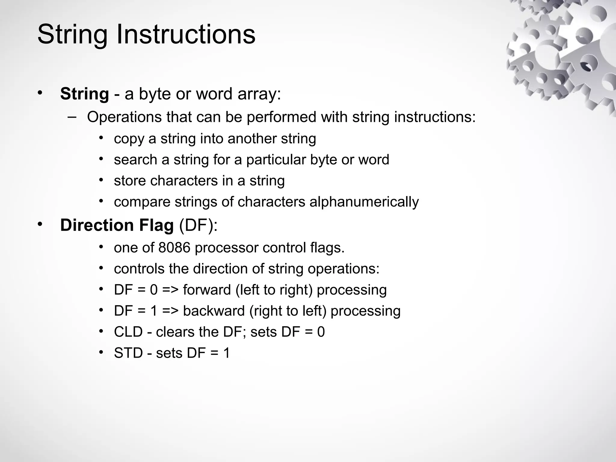 String Instructions
• String - a byte or word array:
– Operations that can be performed with string instructions:
• copy a string into another string
• search a string for a particular byte or word
• store characters in a string
• compare strings of characters alphanumerically
• Direction Flag (DF):
• one of 8086 processor control flags.
• controls the direction of string operations:
• DF = 0 => forward (left to right) processing
• DF = 1 => backward (right to left) processing
• CLD - clears the DF; sets DF = 0
• STD - sets DF = 1
 