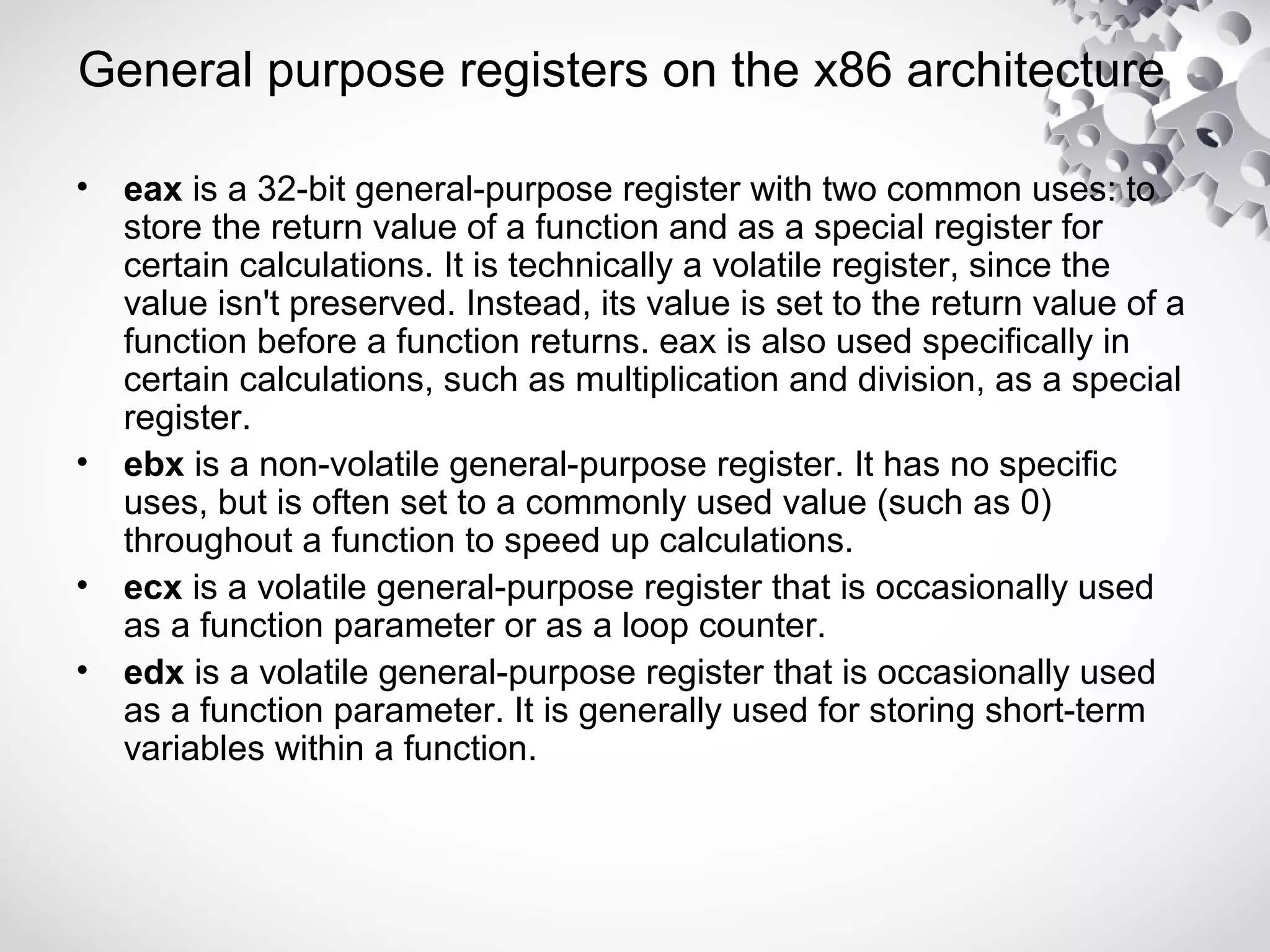 General purpose registers on the x86 architecture
• eax is a 32-bit general-purpose register with two common uses: to
store the return value of a function and as a special register for
certain calculations. It is technically a volatile register, since the
value isn't preserved. Instead, its value is set to the return value of a
function before a function returns. eax is also used specifically in
certain calculations, such as multiplication and division, as a special
register.
• ebx is a non-volatile general-purpose register. It has no specific
uses, but is often set to a commonly used value (such as 0)
throughout a function to speed up calculations.
• ecx is a volatile general-purpose register that is occasionally used
as a function parameter or as a loop counter.
• edx is a volatile general-purpose register that is occasionally used
as a function parameter. It is generally used for storing short-term
variables within a function.
 