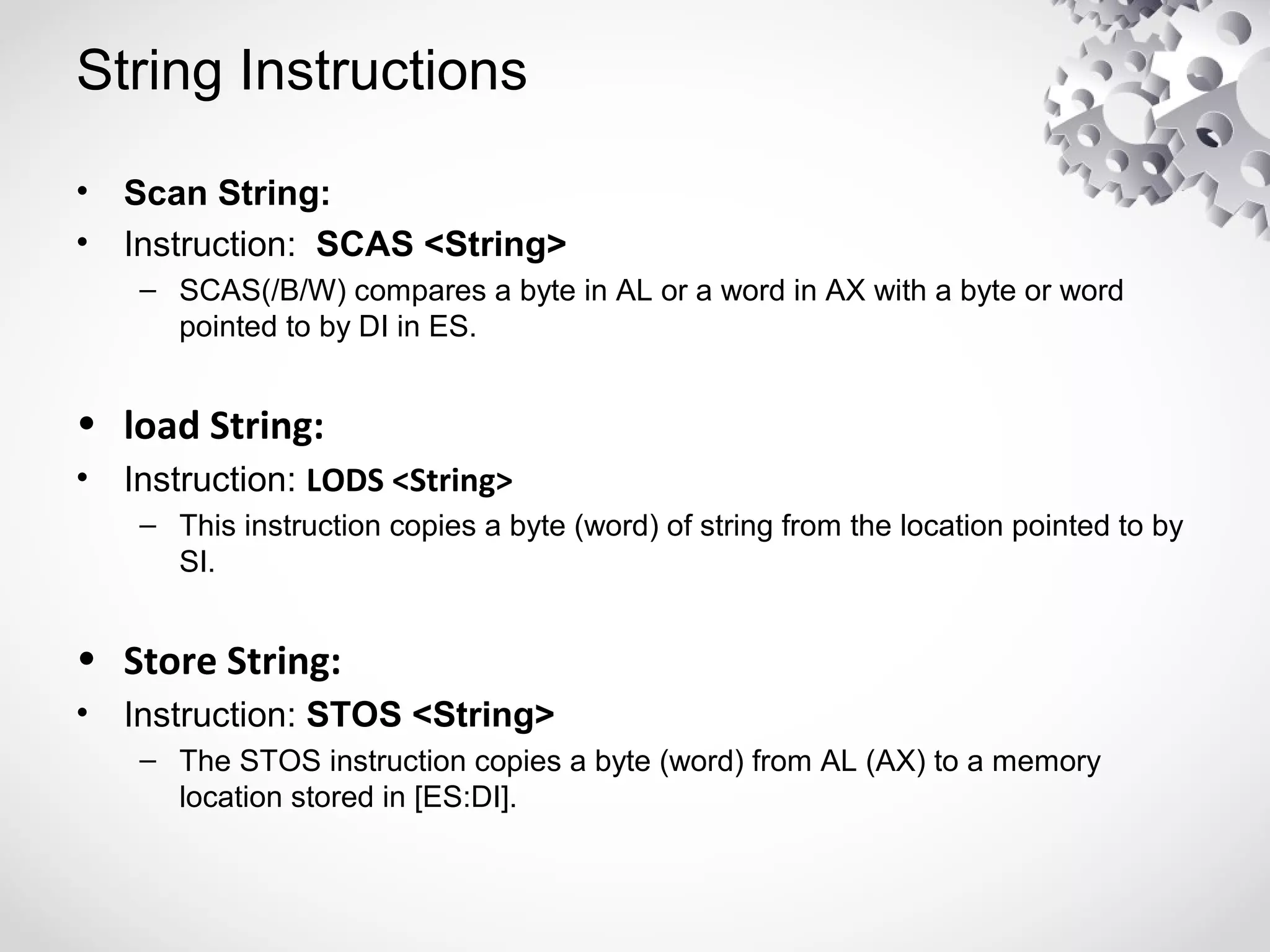 String Instructions
• Scan String:
• Instruction: SCAS <String>
– SCAS(/B/W) compares a byte in AL or a word in AX with a byte or word
pointed to by DI in ES.
• load String:
• Instruction: LODS <String>
– This instruction copies a byte (word) of string from the location pointed to by
SI.
• Store String:
• Instruction: STOS <String>
– The STOS instruction copies a byte (word) from AL (AX) to a memory
location stored in [ES:DI].
 