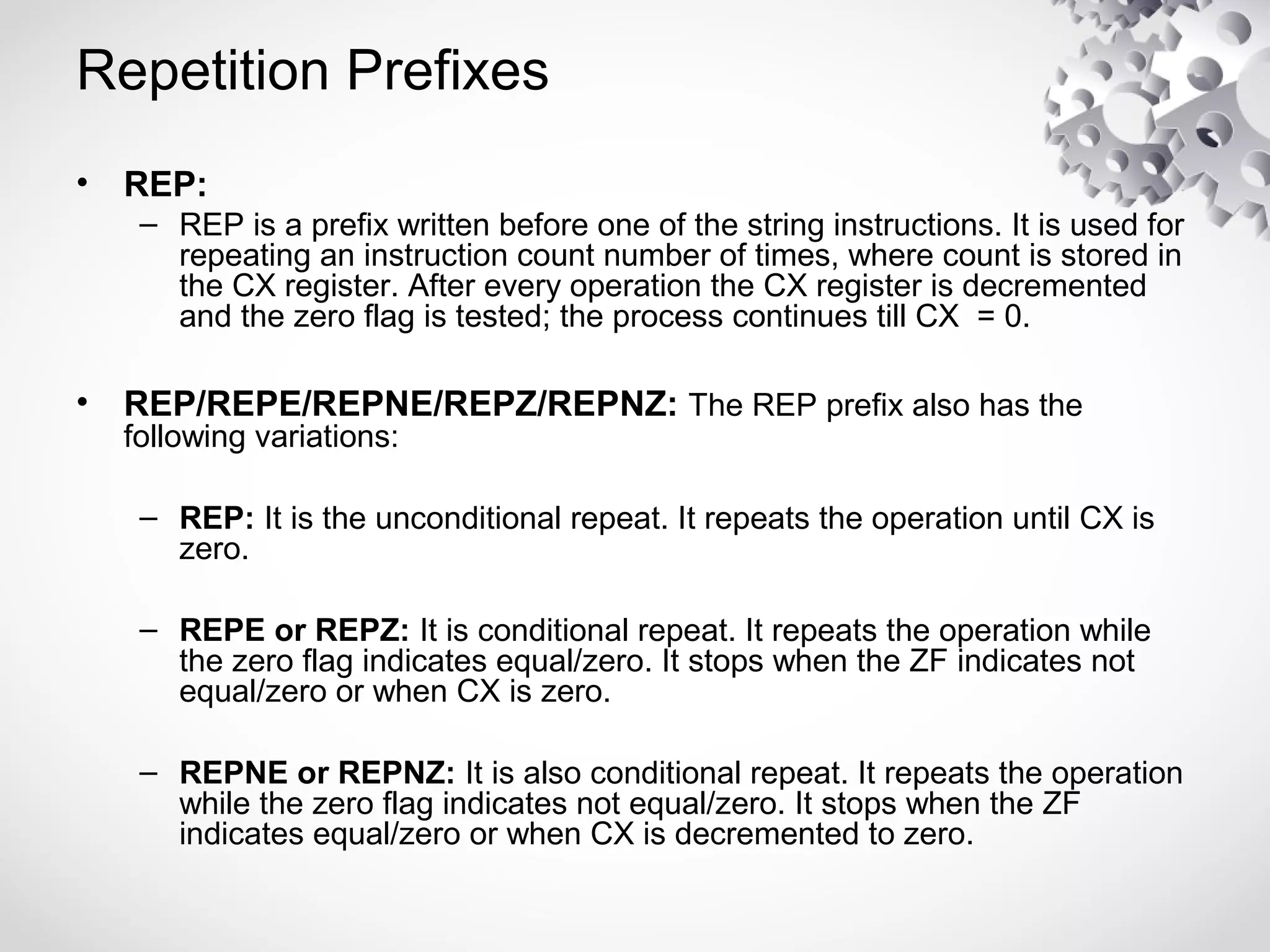 Repetition Prefixes
• REP:
– REP is a prefix written before one of the string instructions. It is used for
repeating an instruction count number of times, where count is stored in
the CX register. After every operation the CX register is decremented
and the zero flag is tested; the process continues till CX = 0.
• REP/REPE/REPNE/REPZ/REPNZ: The REP prefix also has the
following variations:
– REP: It is the unconditional repeat. It repeats the operation until CX is
zero.
– REPE or REPZ: It is conditional repeat. It repeats the operation while
the zero flag indicates equal/zero. It stops when the ZF indicates not
equal/zero or when CX is zero.
– REPNE or REPNZ: It is also conditional repeat. It repeats the operation
while the zero flag indicates not equal/zero. It stops when the ZF
indicates equal/zero or when CX is decremented to zero.
 