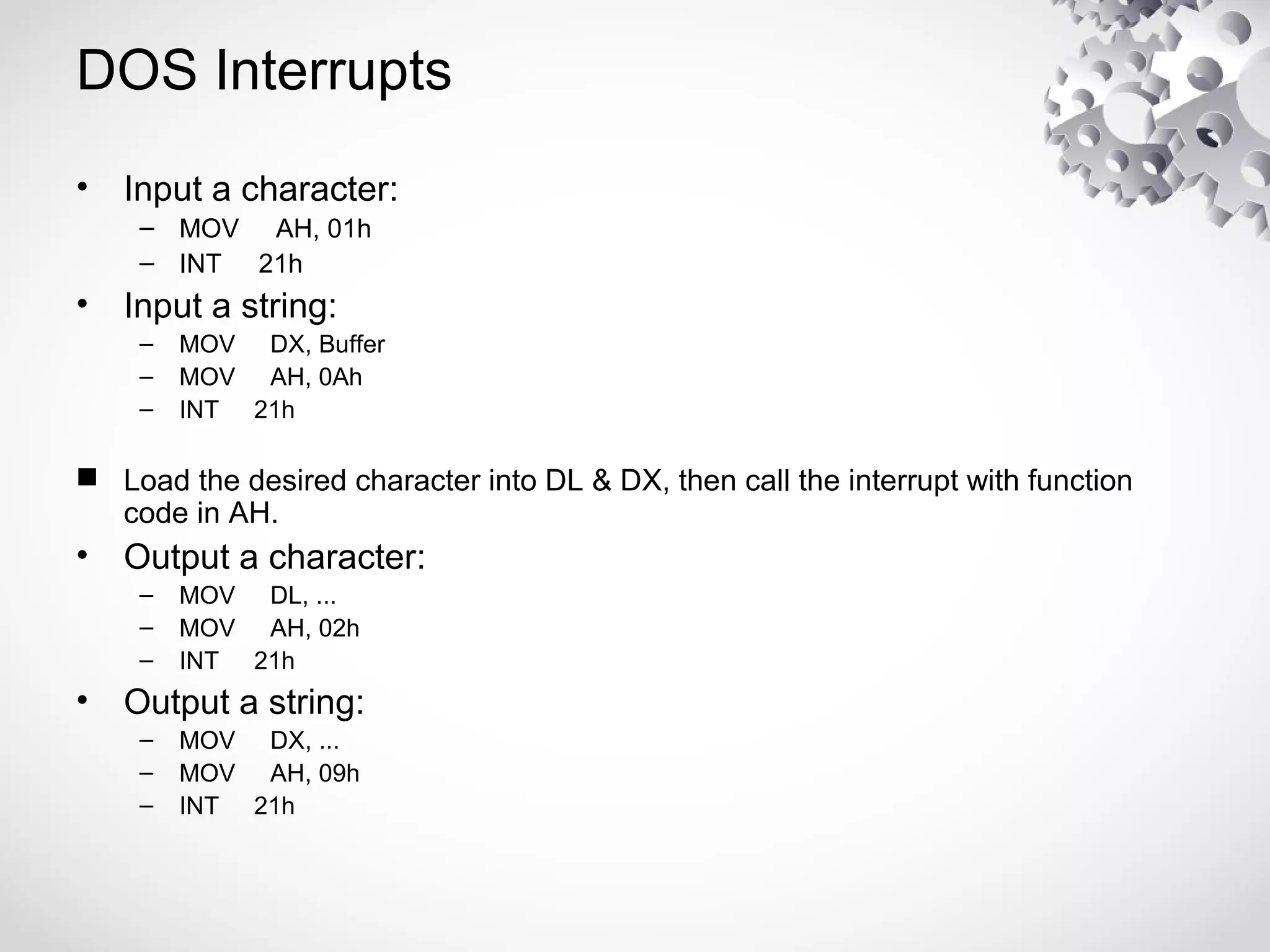 DOS Interrupts
• Input a character:
– MOV AH, 01h
– INT 21h
• Input a string:
– MOV DX, Buffer
– MOV AH, 0Ah
– INT 21h
 Load the desired character into DL & DX, then call the interrupt with function
code in AH.
• Output a character:
– MOV DL, ...
– MOV AH, 02h
– INT 21h
• Output a string:
– MOV DX, ...
– MOV AH, 09h
– INT 21h
 