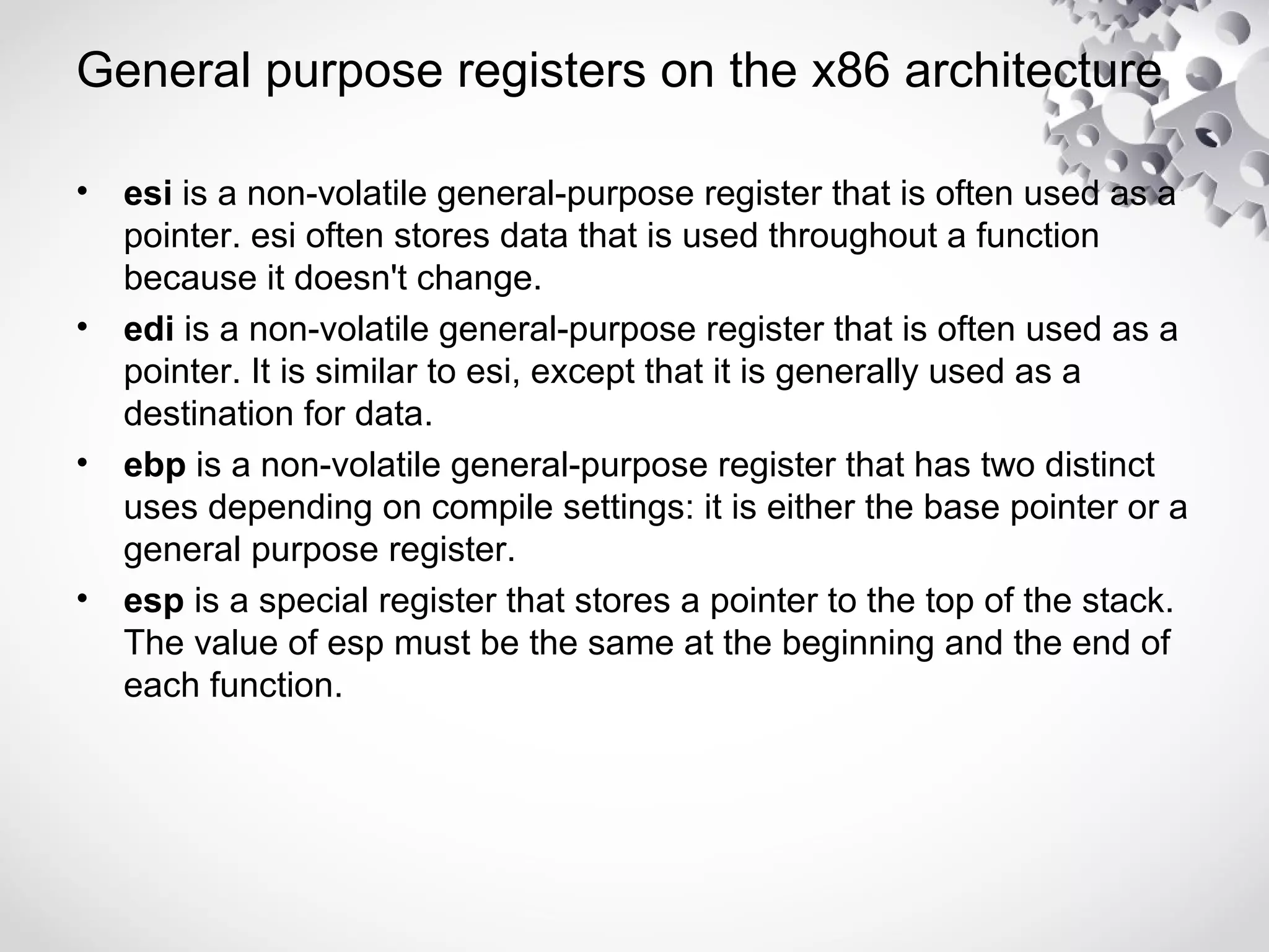 General purpose registers on the x86 architecture
• esi is a non-volatile general-purpose register that is often used as a
pointer. esi often stores data that is used throughout a function
because it doesn't change.
• edi is a non-volatile general-purpose register that is often used as a
pointer. It is similar to esi, except that it is generally used as a
destination for data.
• ebp is a non-volatile general-purpose register that has two distinct
uses depending on compile settings: it is either the base pointer or a
general purpose register.
• esp is a special register that stores a pointer to the top of the stack.
The value of esp must be the same at the beginning and the end of
each function.
 