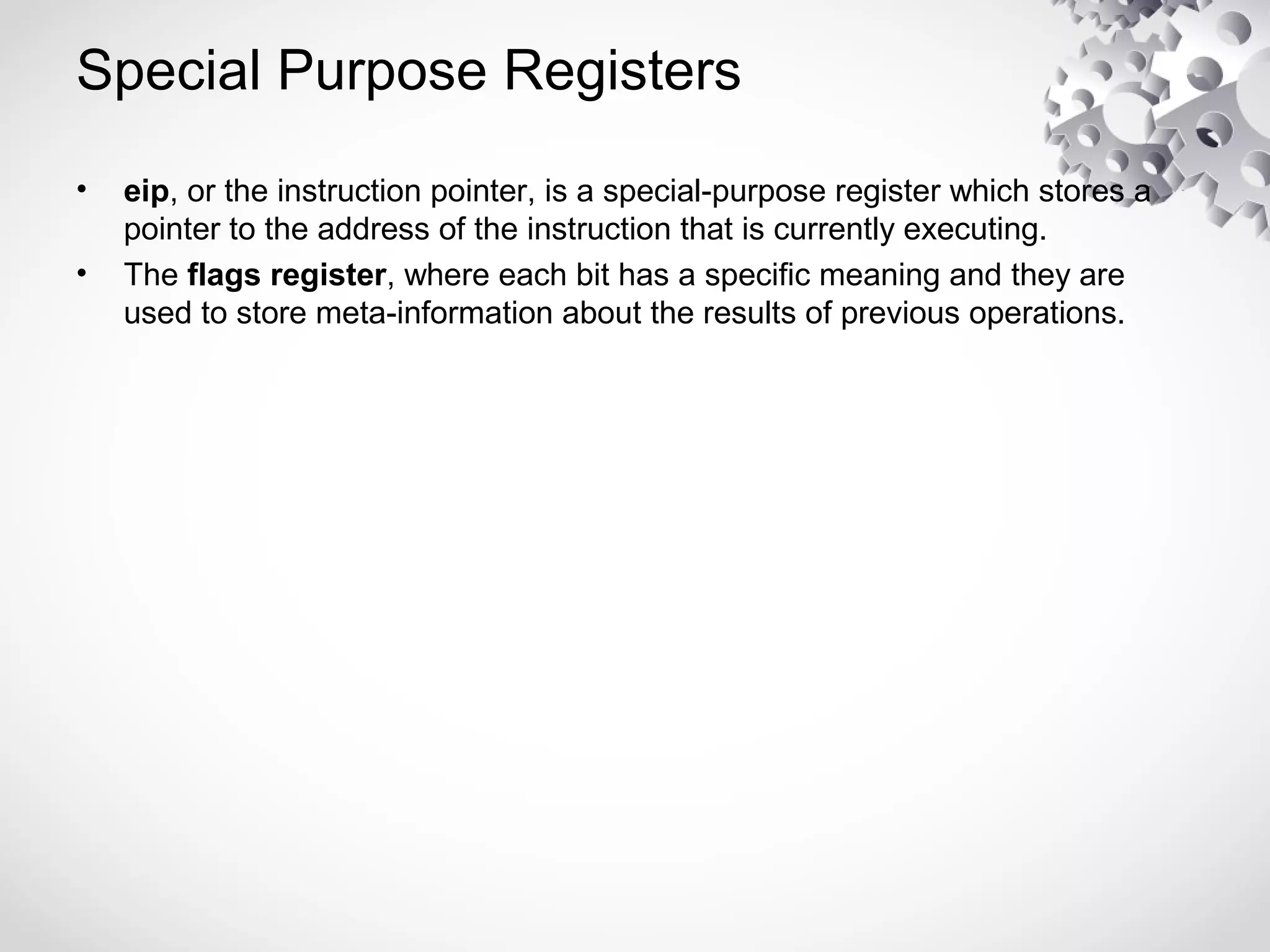 Special Purpose Registers
• eip, or the instruction pointer, is a special-purpose register which stores a
pointer to the address of the instruction that is currently executing.
• The flags register, where each bit has a specific meaning and they are
used to store meta-information about the results of previous operations.
 