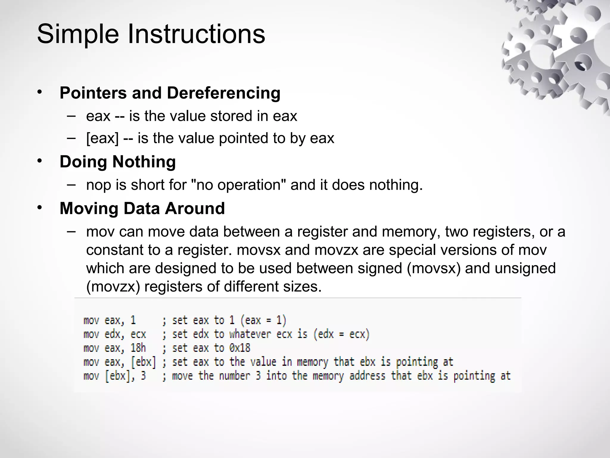 Simple Instructions
• Pointers and Dereferencing
– eax -- is the value stored in eax
– [eax] -- is the value pointed to by eax
• Doing Nothing
– nop is short for "no operation" and it does nothing.
• Moving Data Around
– mov can move data between a register and memory, two registers, or a
constant to a register. movsx and movzx are special versions of mov
which are designed to be used between signed (movsx) and unsigned
(movzx) registers of different sizes.
 