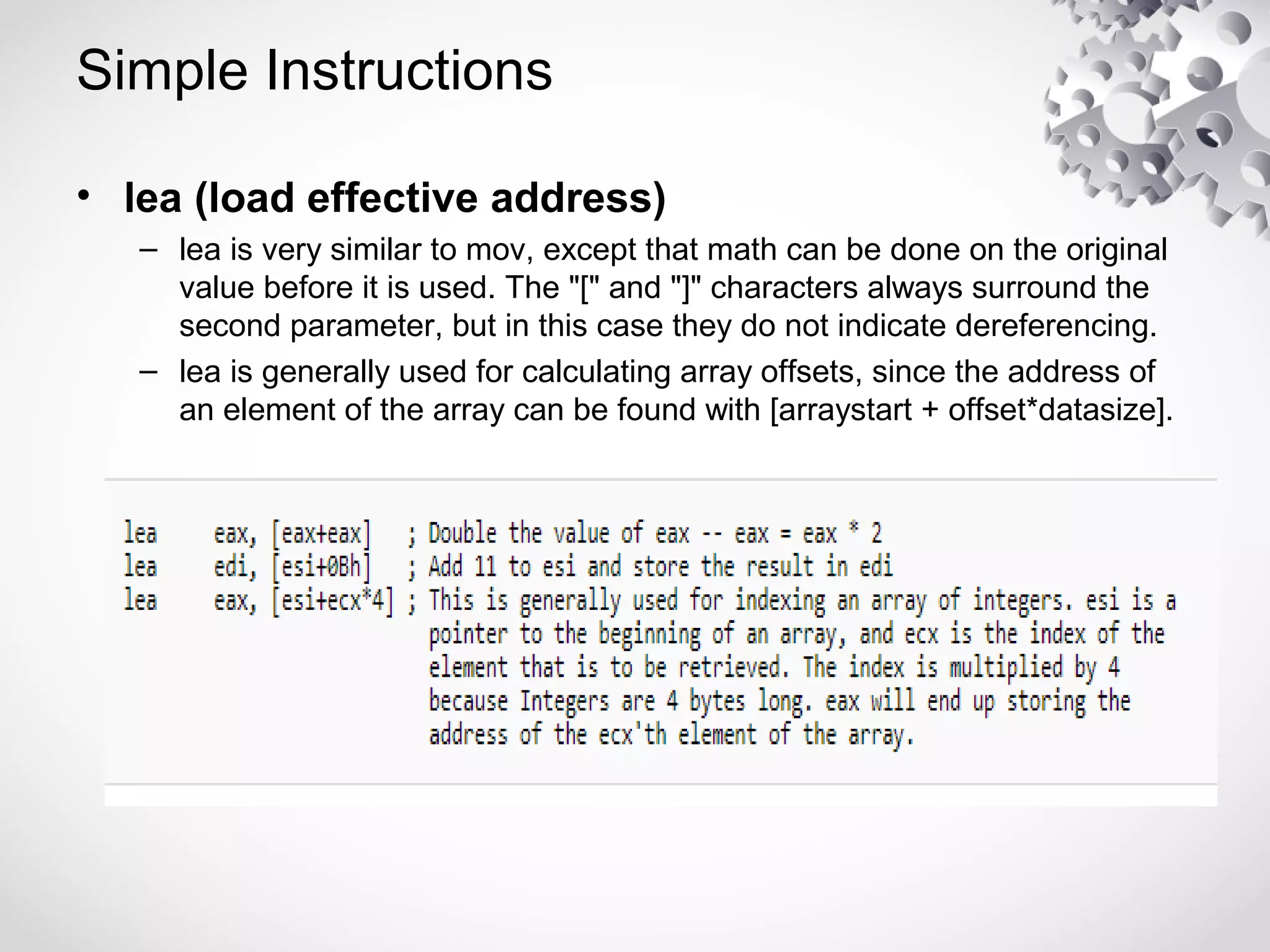 Simple Instructions
• lea (load effective address)
– lea is very similar to mov, except that math can be done on the original
value before it is used. The "[" and "]" characters always surround the
second parameter, but in this case they do not indicate dereferencing.
– lea is generally used for calculating array offsets, since the address of
an element of the array can be found with [arraystart + offset*datasize].
 