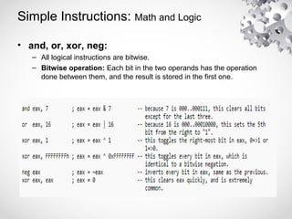 Simple Instructions: Math and Logic
• and, or, xor, neg:
– All logical instructions are bitwise.
– Bitwise operation: Each bit in the two operands has the operation
done between them, and the result is stored in the first one.
 