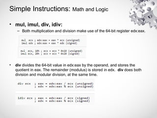Simple Instructions: Math and Logic
• mul, imul, div, idiv:
– Both multiplication and division make use of the 64-bit register edx:eax.
• div divides the 64-bit value in edx:eax by the operand, and stores the
quotient in eax. The remainder (modulus) is stored in edx. div does both
division and modular division, at the same time.
 