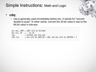 Simple Instructions: Math and Logic
• cdq:
– cdq is generally used immediately before idiv. It stands for "convert
double to quad." In other words, convert the 32-bit value in eax to the
64-bit value in edx:eax.
 