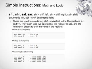 Simple Instructions: Math and Logic
• shl, shr, sal, sar: shl - shift left, shr - shift right, sal - shift
arithmetic left, sar - shift arithmetic right.
– These are used to do a binary shift, equivalent to the C operations <<
and >>. They each take two operations: the register to use, and the
number of places to shift the value in the register.
 