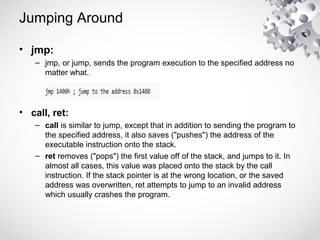 Jumping Around
• jmp:
– jmp, or jump, sends the program execution to the specified address no
matter what.
• call, ret:
– call is similar to jump, except that in addition to sending the program to
the specified address, it also saves ("pushes") the address of the
executable instruction onto the stack.
– ret removes ("pops") the first value off of the stack, and jumps to it. In
almost all cases, this value was placed onto the stack by the call
instruction. If the stack pointer is at the wrong location, or the saved
address was overwritten, ret attempts to jump to an invalid address
which usually crashes the program.
 