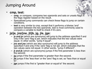 Jumping Around
• cmp, test:
– cmp, or compare, compares two operands and sets or unsets flags in
the flags register based on the result.
– Specialized jump commands can check these flags to jump on certain
conditions.
– test is very similar to cmp, except that it performs a bitwise 'and'
operation between the two operands. test is most commonly used to
compare a variable to itself to check if it's zero.
• jz/je, jnz/jne, jl/jb, jg, jle, jge:
– jz and je (which are synonyms) will jump to the address specified if and
only if the 'zero' flag is set, which indicates that the two values were
equal. In other words, "jump if equal".
– jnz and jne (which are also synonyms) will jump to the address
specified if and only if the 'zero' flag is not set, which indicates that the
two values were not equal. In other words, "jump if different".
– jl and jb (which are synonyms) jumps if the first parameter is less than
the second.
– jg jumps if the first parameter is greater than the second.
– jle jumps if the 'less than' or the 'zero' flag is set, so "less than or equal
to".
– jge jumps if the first is "greater than or equal to" the second.
 
