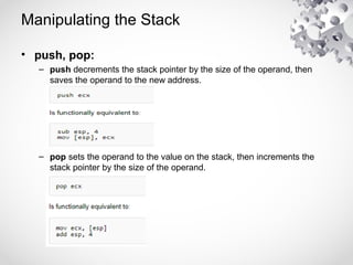 Manipulating the Stack
• push, pop:
– push decrements the stack pointer by the size of the operand, then
saves the operand to the new address.
– pop sets the operand to the value on the stack, then increments the
stack pointer by the size of the operand.
 