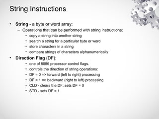String Instructions
• String - a byte or word array:
– Operations that can be performed with string instructions:
• copy a string into another string
• search a string for a particular byte or word
• store characters in a string
• compare strings of characters alphanumerically
• Direction Flag (DF):
• one of 8086 processor control flags.
• controls the direction of string operations:
• DF = 0 => forward (left to right) processing
• DF = 1 => backward (right to left) processing
• CLD - clears the DF; sets DF = 0
• STD - sets DF = 1
 