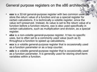 General purpose registers on the x86 architecture
• eax is a 32-bit general-purpose register with two common uses: to
store the return value of a function and as a special register for
certain calculations. It is technically a volatile register, since the
value isn't preserved. Instead, its value is set to the return value of a
function before a function returns. eax is also used specifically in
certain calculations, such as multiplication and division, as a special
register.
• ebx is a non-volatile general-purpose register. It has no specific
uses, but is often set to a commonly used value (such as 0)
throughout a function to speed up calculations.
• ecx is a volatile general-purpose register that is occasionally used
as a function parameter or as a loop counter.
• edx is a volatile general-purpose register that is occasionally used
as a function parameter. It is generally used for storing short-term
variables within a function.
 