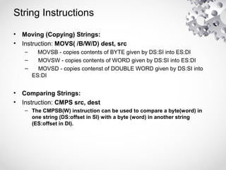 String Instructions
• Moving (Copying) Strings:
• Instruction: MOVS( /B/W/D) dest, src
– MOVSB - copies contents of BYTE given by DS:SI into ES:DI
– MOVSW - copies contents of WORD given by DS:SI into ES:DI
– MOVSD - copies contenst of DOUBLE WORD given by DS:SI into
ES:DI
• Comparing Strings:
• Instruction: CMPS src, dest
– The CMPSB(W) instruction can be used to compare a byte(word) in
one string (DS:offset in SI) with a byte (word) in another string
(ES:offset in DI).
 