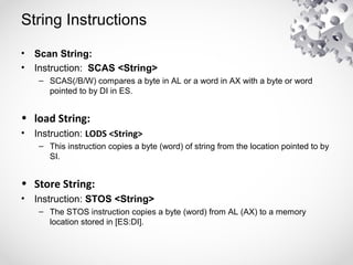 String Instructions
• Scan String:
• Instruction: SCAS <String>
– SCAS(/B/W) compares a byte in AL or a word in AX with a byte or word
pointed to by DI in ES.
• load String:
• Instruction: LODS <String>
– This instruction copies a byte (word) of string from the location pointed to by
SI.
• Store String:
• Instruction: STOS <String>
– The STOS instruction copies a byte (word) from AL (AX) to a memory
location stored in [ES:DI].
 