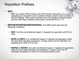 Repetition Prefixes
• REP:
– REP is a prefix written before one of the string instructions. It is used for
repeating an instruction count number of times, where count is stored in
the CX register. After every operation the CX register is decremented
and the zero flag is tested; the process continues till CX = 0.
• REP/REPE/REPNE/REPZ/REPNZ: The REP prefix also has the
following variations:
– REP: It is the unconditional repeat. It repeats the operation until CX is
zero.
– REPE or REPZ: It is conditional repeat. It repeats the operation while
the zero flag indicates equal/zero. It stops when the ZF indicates not
equal/zero or when CX is zero.
– REPNE or REPNZ: It is also conditional repeat. It repeats the operation
while the zero flag indicates not equal/zero. It stops when the ZF
indicates equal/zero or when CX is decremented to zero.
 