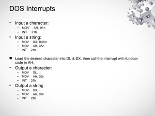DOS Interrupts
• Input a character:
– MOV AH, 01h
– INT 21h
• Input a string:
– MOV DX, Buffer
– MOV AH, 0Ah
– INT 21h
 Load the desired character into DL & DX, then call the interrupt with function
code in AH.
• Output a character:
– MOV DL, ...
– MOV AH, 02h
– INT 21h
• Output a string:
– MOV DX, ...
– MOV AH, 09h
– INT 21h
 