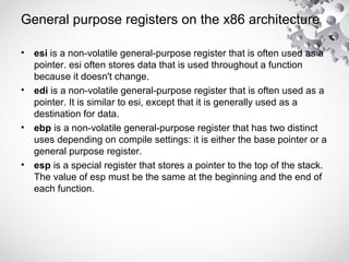 General purpose registers on the x86 architecture
• esi is a non-volatile general-purpose register that is often used as a
pointer. esi often stores data that is used throughout a function
because it doesn't change.
• edi is a non-volatile general-purpose register that is often used as a
pointer. It is similar to esi, except that it is generally used as a
destination for data.
• ebp is a non-volatile general-purpose register that has two distinct
uses depending on compile settings: it is either the base pointer or a
general purpose register.
• esp is a special register that stores a pointer to the top of the stack.
The value of esp must be the same at the beginning and the end of
each function.
 