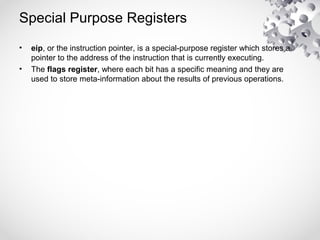 Special Purpose Registers
• eip, or the instruction pointer, is a special-purpose register which stores a
pointer to the address of the instruction that is currently executing.
• The flags register, where each bit has a specific meaning and they are
used to store meta-information about the results of previous operations.
 