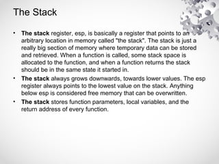 The Stack
• The stack register, esp, is basically a register that points to an
arbitrary location in memory called "the stack". The stack is just a
really big section of memory where temporary data can be stored
and retrieved. When a function is called, some stack space is
allocated to the function, and when a function returns the stack
should be in the same state it started in.
• The stack always grows downwards, towards lower values. The esp
register always points to the lowest value on the stack. Anything
below esp is considered free memory that can be overwritten.
• The stack stores function parameters, local variables, and the
return address of every function.
 