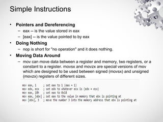 Simple Instructions
• Pointers and Dereferencing
– eax -- is the value stored in eax
– [eax] -- is the value pointed to by eax
• Doing Nothing
– nop is short for "no operation" and it does nothing.
• Moving Data Around
– mov can move data between a register and memory, two registers, or a
constant to a register. movsx and movzx are special versions of mov
which are designed to be used between signed (movsx) and unsigned
(movzx) registers of different sizes.
 