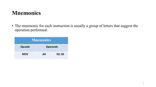 Mnemonics
• The mnemonic for each instruction is usually a group of letters that suggest the
operation performed.
Mnemonics
Opcode Operands
MOV AX 03, 00
5
 