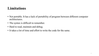 Limitations
• Not portable. It has a lack of portability of program between different computer
architectures.
• The syntax is difficult to remember.
• Hard to read, maintain and debug.
• It takes a lot of time and effort to write the code for the same.
7
 