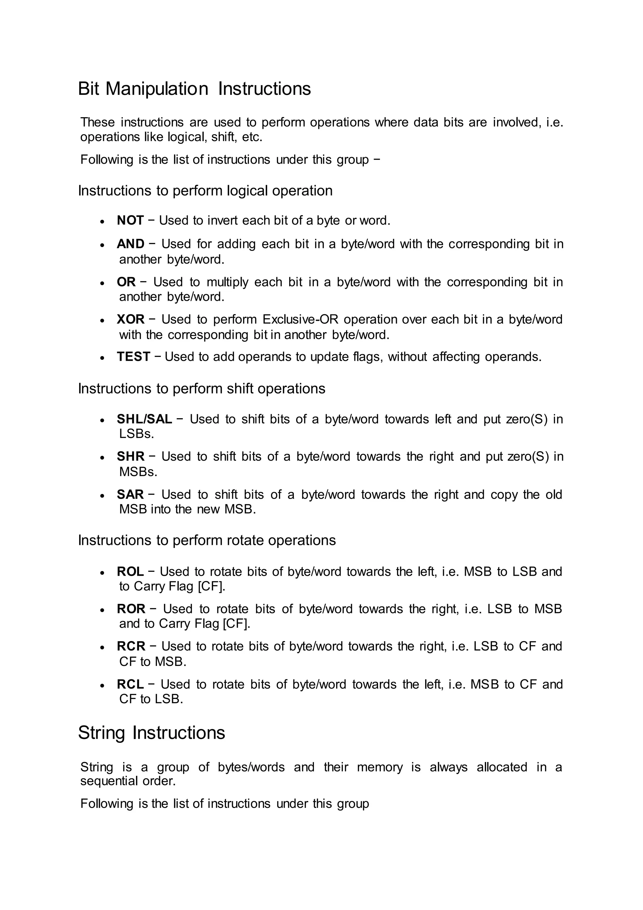 Bit Manipulation Instructions
These instructions are used to perform operations where data bits are involved, i.e.
operations like logical, shift, etc.
Following is the list of instructions under this group −
Instructions to perform logical operation
 NOT − Used to invert each bit of a byte or word.
 AND − Used for adding each bit in a byte/word with the corresponding bit in
another byte/word.
 OR − Used to multiply each bit in a byte/word with the corresponding bit in
another byte/word.
 XOR − Used to perform Exclusive-OR operation over each bit in a byte/word
with the corresponding bit in another byte/word.
 TEST − Used to add operands to update flags, without affecting operands.
Instructions to perform shift operations
 SHL/SAL − Used to shift bits of a byte/word towards left and put zero(S) in
LSBs.
 SHR − Used to shift bits of a byte/word towards the right and put zero(S) in
MSBs.
 SAR − Used to shift bits of a byte/word towards the right and copy the old
MSB into the new MSB.
Instructions to perform rotate operations
 ROL − Used to rotate bits of byte/word towards the left, i.e. MSB to LSB and
to Carry Flag [CF].
 ROR − Used to rotate bits of byte/word towards the right, i.e. LSB to MSB
and to Carry Flag [CF].
 RCR − Used to rotate bits of byte/word towards the right, i.e. LSB to CF and
CF to MSB.
 RCL − Used to rotate bits of byte/word towards the left, i.e. MSB to CF and
CF to LSB.
String Instructions
String is a group of bytes/words and their memory is always allocated in a
sequential order.
Following is the list of instructions under this group
 