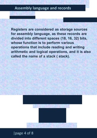 888888888888888888888888
Assembly language and records
|page 4 of 8
Registers are considered as storage sources
for assembly language, as these records are
divided into different spaces (18, 16, 32) bits,
whose function is to perform various
operations that include reading and writing
arithmetic and logical operations, and it is also
called the name of a stack ( stack).
 