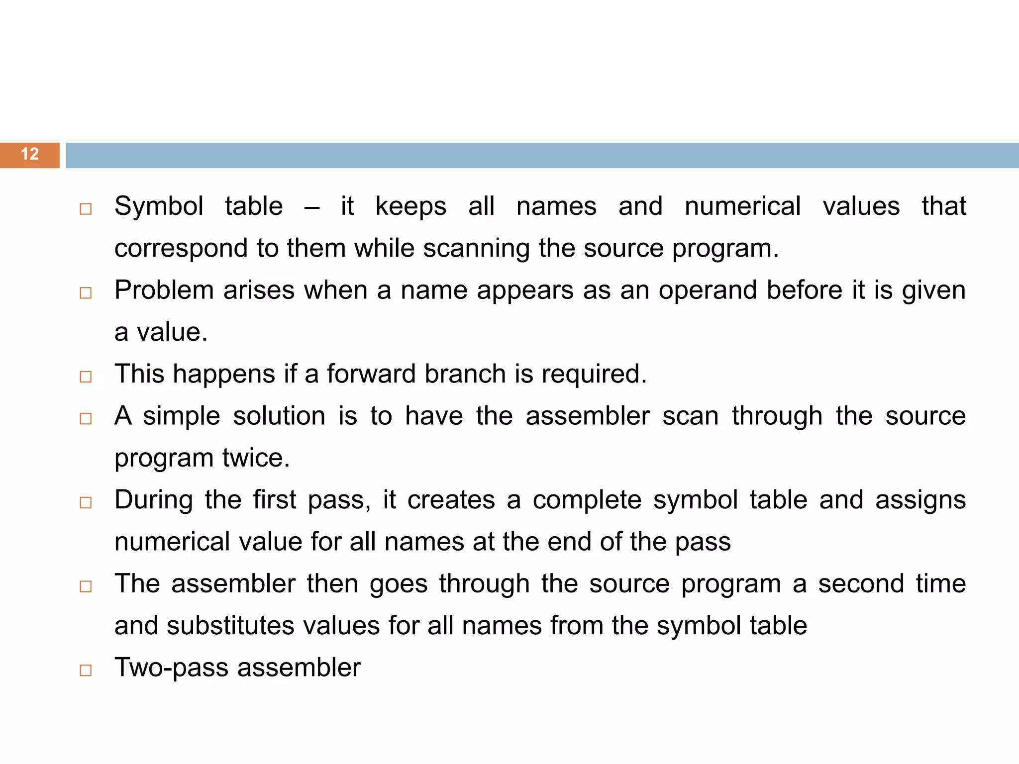 12
 Symbol table – it keeps all names and numerical values that
correspond to them while scanning the source program.
 Problem arises when a name appears as an operand before it is given
a value.
 This happens if a forward branch is required.
 A simple solution is to have the assembler scan through the source
program twice.
 During the first pass, it creates a complete symbol table and assigns
numerical value for all names at the end of the pass
 The assembler then goes through the source program a second time
and substitutes values for all names from the symbol table
 Two-pass assembler
 