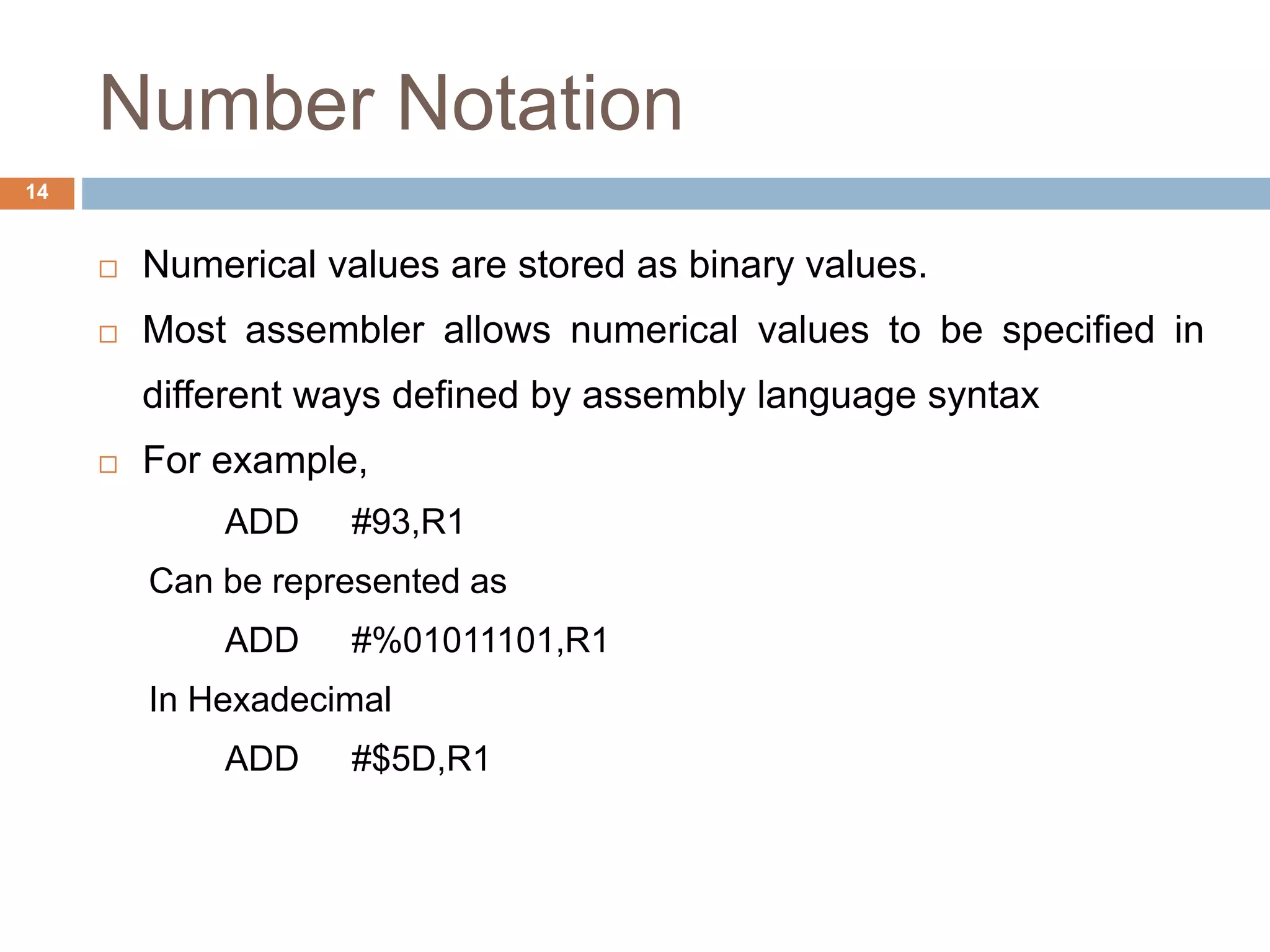 Number Notation
14
 Numerical values are stored as binary values.
 Most assembler allows numerical values to be specified in
different ways defined by assembly language syntax
 For example,
ADD #93,R1
Can be represented as
ADD #%01011101,R1
In Hexadecimal
ADD #$5D,R1
 