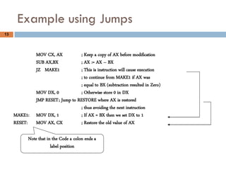 Example using Jumps
13




              MOV CX, AX           ; Keep a copy of AX before modification
              SUB AX,BX            ; AX := AX – BX
              JZ MAKE1             ; This is instruction will cause execution
                                   ; to continue from MAKE1 if AX was
                                   ; equal to BX (subtraction resulted in Zero)
              MOV DX, 0            ; Otherwise store 0 in DX
              JMP RESET ; Jump to RESTORE where AX is restored
                                   ; thus avoiding the next instruction
     MAKE1:   MOV DX, 1            ; If AX = BX then we set DX to 1
     RESET:   MOV AX, CX           ; Restore the old value of AX

          Note that in the Code a colon ends a
                      label position
 