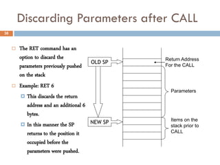 Discarding Parameters after CALL
38



        The RET command has an
         option to discard the                      Return Address
                                           OLD SP
         parameters previously pushed               For the CALL
         on the stack
        Example: RET 6
                                                      Parameters
          This discards the return
             address and an additional 6
             bytes.
                                                      Items on the
          In this manner the SP           NEW SP
                                                      stack prior to
             returns to the position it               CALL

             occupied before the
             parameters were pushed.
 