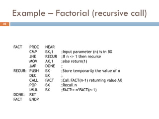 Example – Factorial (recursive call)
39




     FACT   PROC   NEAR
            CMP    BX,1    ;Input parameter (n) is in BX
            JNE    RECUR   ;If n <> 1 then recurse
            MOV    AX,1    ;else return(1)
            JMP    DONE    ;
     RECUR: PUSH   BX      ;Store temporarily the value of n
            DEC    BX      ;
            CALL   FACT    ;Call FACT(n-1) returning value AX
            POP    BX      ;Recall n
            IMUL   BX      ;FACT:= n*FACT(n-1)
     DONE: RET
     FACT   ENDP
 